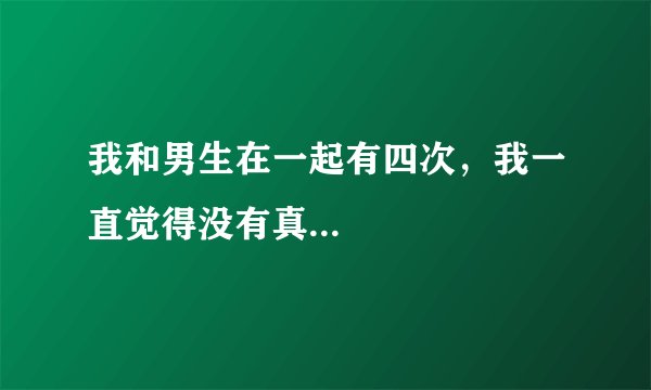 我和男生在一起有四次，我一直觉得没有真...