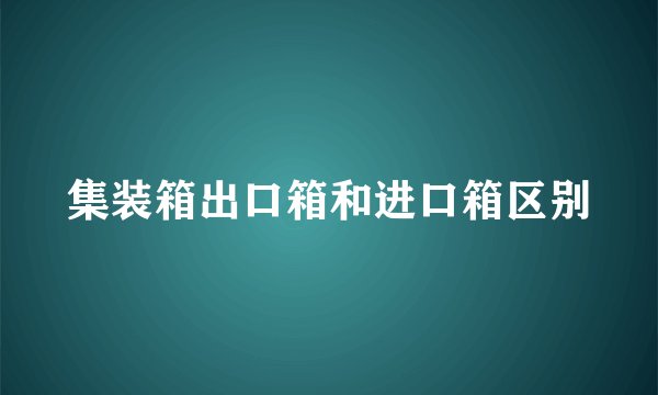 集装箱出口箱和进口箱区别