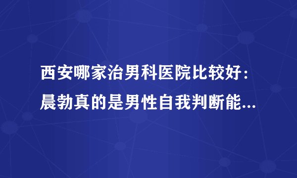 西安哪家治男科医院比较好：晨勃真的是男性自我判断能力的指标吗？