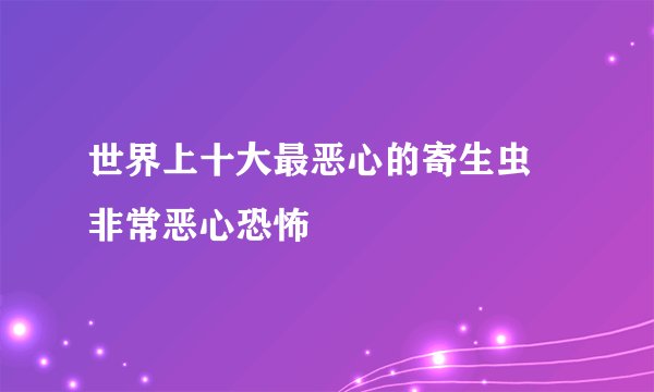 世界上十大最恶心的寄生虫 非常恶心恐怖
