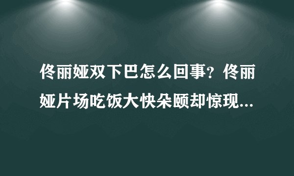 佟丽娅双下巴怎么回事？佟丽娅片场吃饭大快朵颐却惊现双下巴太可爱