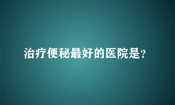 治疗便秘最好的医院是？