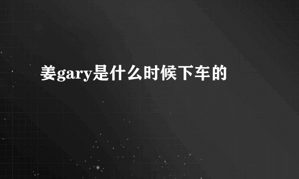 姜gary是什么时候下车的