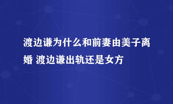 渡边谦为什么和前妻由美子离婚 渡边谦出轨还是女方