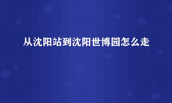 从沈阳站到沈阳世博园怎么走