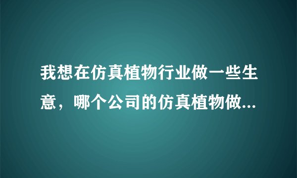 我想在仿真植物行业做一些生意，哪个公司的仿真植物做的好一点。