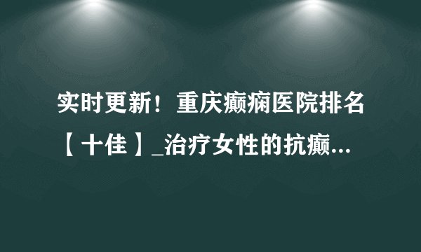实时更新！重庆癫痫医院排名【十佳】_治疗女性的抗癫痫药对身体有哪些副 作用