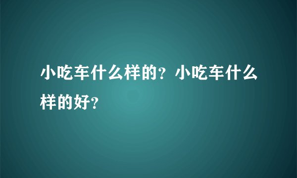 小吃车什么样的？小吃车什么样的好？