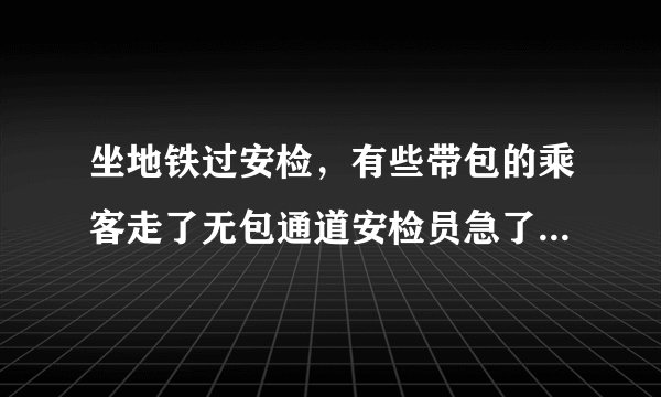 坐地铁过安检，有些带包的乘客走了无包通道安检员急了说了句，不好好过安检的都滚蛋？
