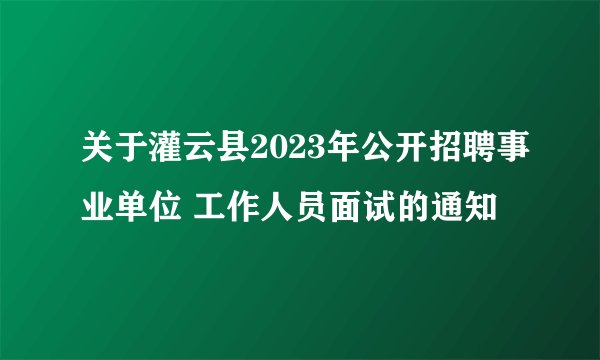 关于灌云县2023年公开招聘事业单位 工作人员面试的通知