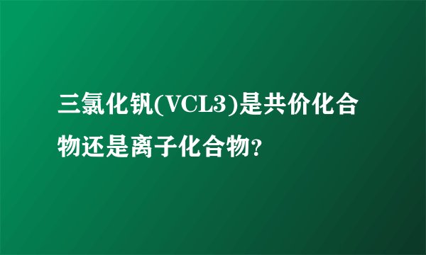 三氯化钒(VCL3)是共价化合物还是离子化合物？