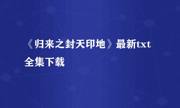 《归来之封天印地》最新txt全集下载