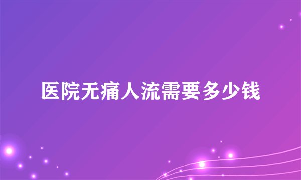 医院无痛人流需要多少钱