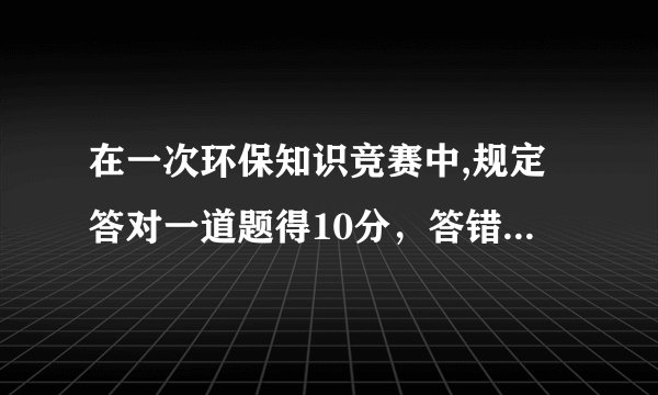 在一次环保知识竞赛中,规定答对一道题得10分，答错一题倒扣4分.
