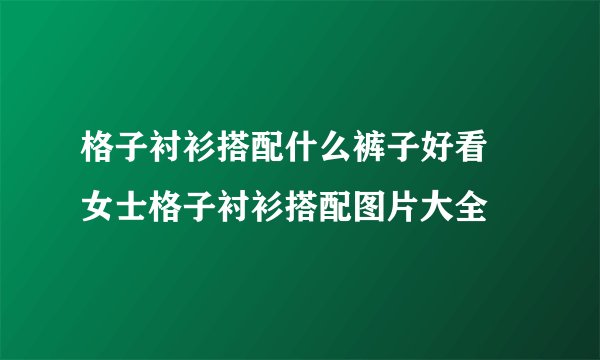 格子衬衫搭配什么裤子好看 女士格子衬衫搭配图片大全