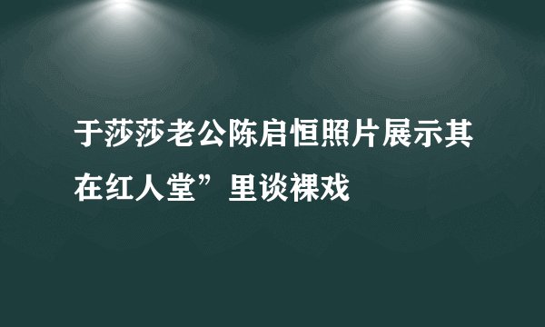 于莎莎老公陈启恒照片展示其在红人堂”里谈裸戏