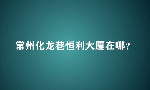 常州化龙巷恒利大厦在哪？