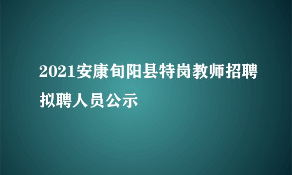 2021安康旬阳县特岗教师招聘拟聘人员公示