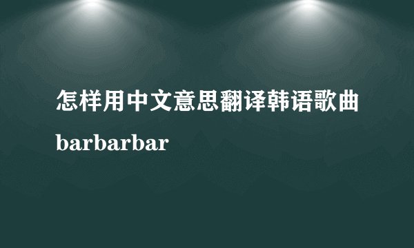 怎样用中文意思翻译韩语歌曲barbarbar
