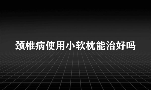 颈椎病使用小软枕能治好吗