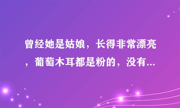 曾经她是姑娘，长得非常漂亮，葡萄木耳都是粉的，没有谈过对象，，，，，，继续编下去