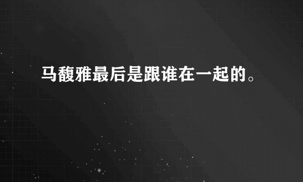 马馥雅最后是跟谁在一起的。