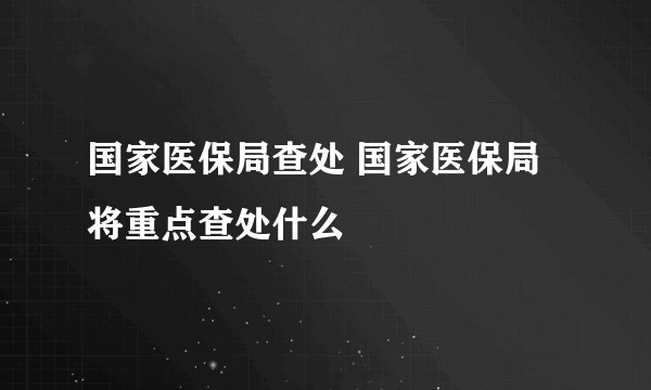 国家医保局查处 国家医保局将重点查处什么