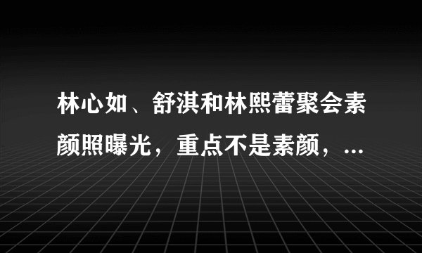 林心如、舒淇和林熙蕾聚会素颜照曝光，重点不是素颜，谁是林老公
