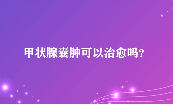 甲状腺囊肿可以治愈吗？