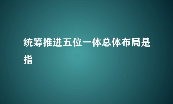 统筹推进五位一体总体布局是指