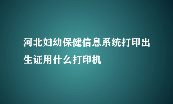 河北妇幼保健信息系统打印出生证用什么打印机