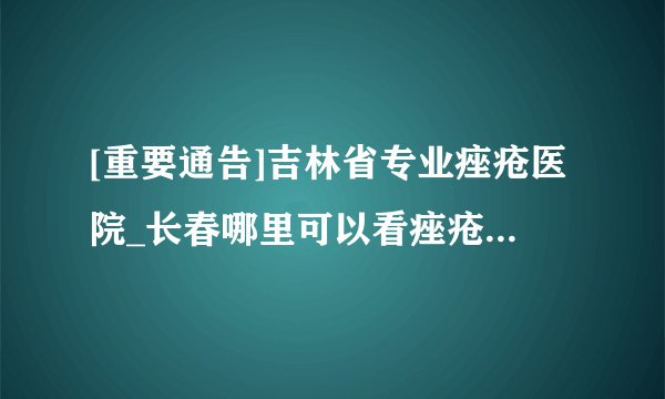 [重要通告]吉林省专业痤疮医院_长春哪里可以看痤疮_长春肤康皮肤病医院