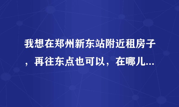我想在郑州新东站附近租房子，再往东点也可以，在哪儿租房较实惠，请高手们给点建议
