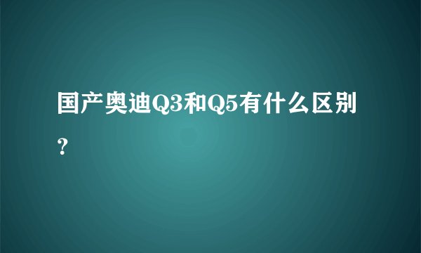 国产奥迪Q3和Q5有什么区别？