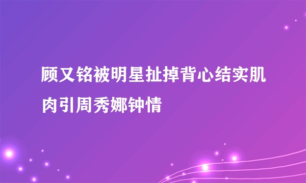 顾又铭被明星扯掉背心结实肌肉引周秀娜钟情
