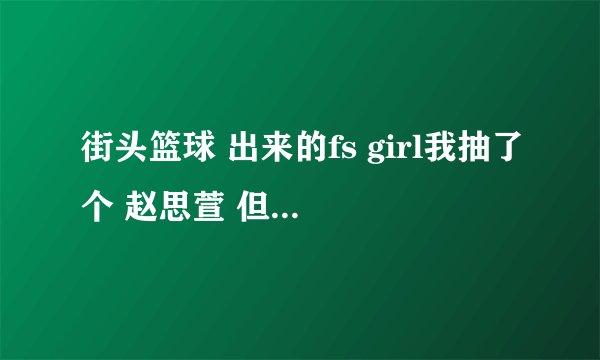 街头篮球 出来的fs girl我抽了个 赵思萱 但是转了pg 这样的话 还有...