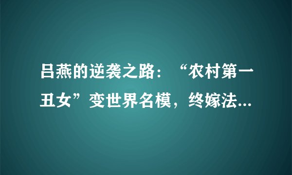 吕燕的逆袭之路：“农村第一丑女”变世界名模，终嫁法国高富帅