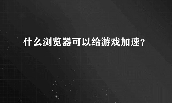 什么浏览器可以给游戏加速？
