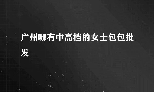 广州哪有中高档的女士包包批发