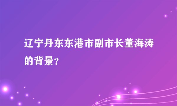 辽宁丹东东港市副市长董海涛的背景?