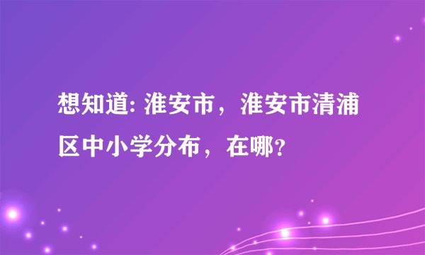 想知道: 淮安市,淮安市清浦区中小学分布,在哪?