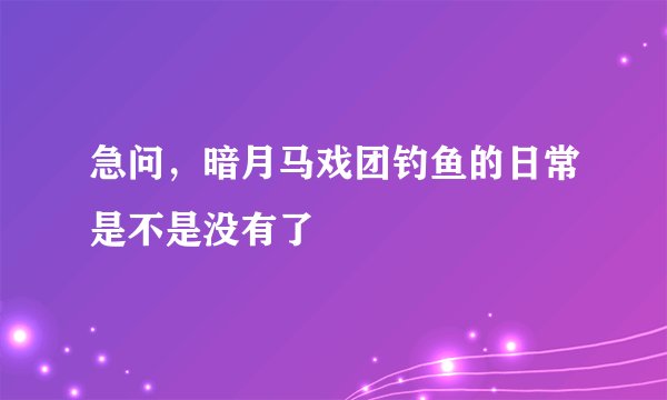 急问，暗月马戏团钓鱼的日常是不是没有了