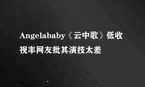 Angelababy《云中歌》低收视率网友批其演技太差