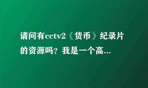 请问有cctv2《货币》纪录片的资源吗？我是一个高中生，对金融很有兴趣，非常想看一下。 希望好心人分享~