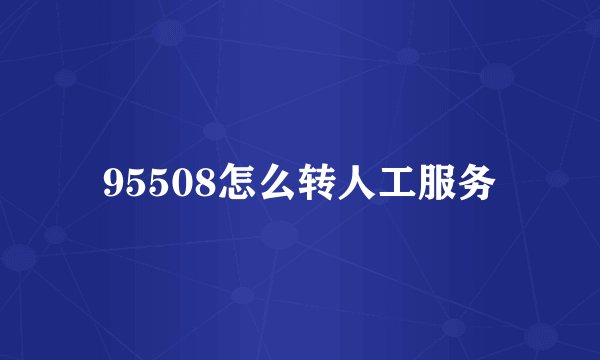 95508怎么转人工服务