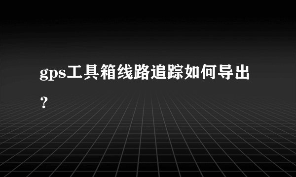 gps工具箱线路追踪如何导出？