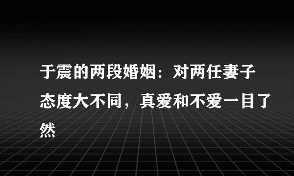 于震的两段婚姻：对两任妻子态度大不同，真爱和不爱一目了然