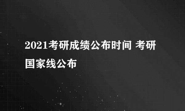 2021考研成绩公布时间 考研国家线公布