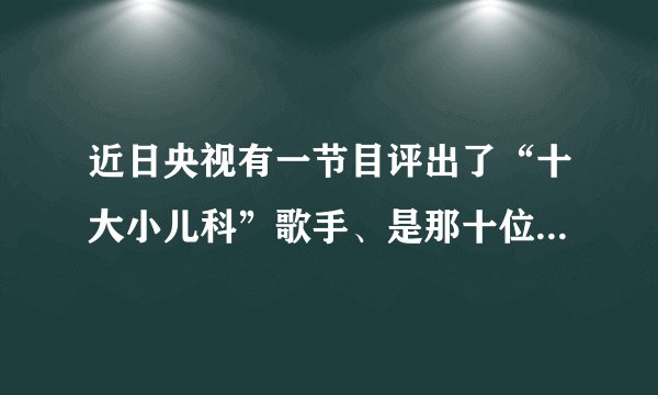 近日央视有一节目评出了“十大小儿科”歌手、是那十位啊！排名是怎样的？