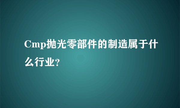 Cmp抛光零部件的制造属于什么行业？
